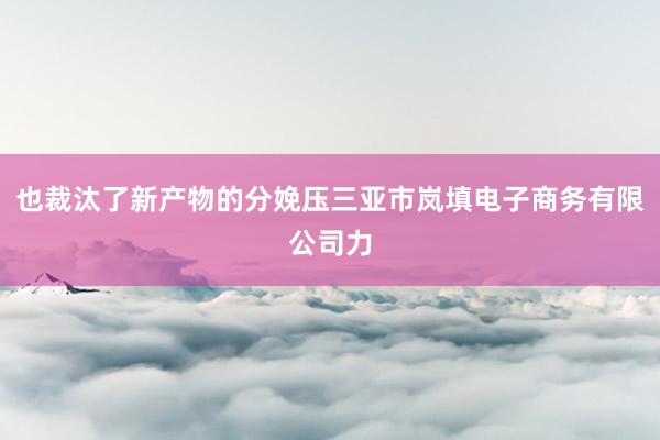 也裁汰了新产物的分娩压三亚市岚填电子商务有限公司力